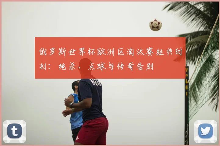 俄罗斯世界杯欧洲区淘汰赛经典时刻：绝杀、点球与传奇告别