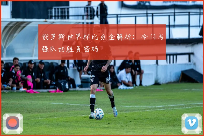 俄罗斯世界杯比分全解析：冷门与强队的胜负密码