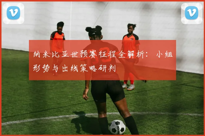 纳米比亚世预赛征程全解析：小组形势与出线策略研判