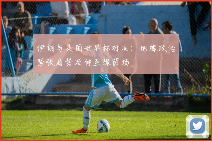 伊朗与美国世界杯对决：地缘政治紧张局势延伸至绿茵场