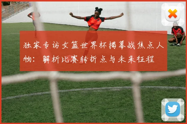 独家专访女篮世界杯揭幕战焦点人物：解析比赛转折点与未来征程