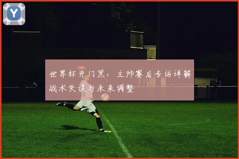 世界杯开门黑,主帅赛后专访详解战术失误与未来调整