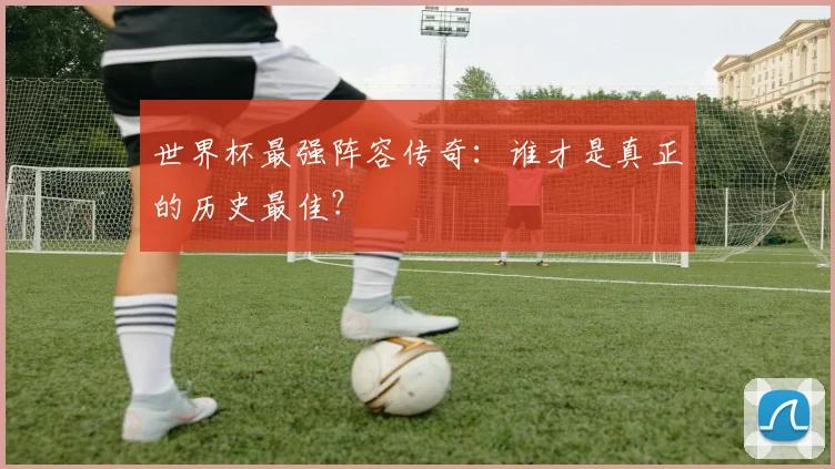 世界杯最强阵容传奇:谁才是真正的历史最佳?