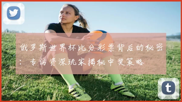 俄罗斯世界杯比分彩票背后的秘密：专访资深玩家揭秘中奖策略