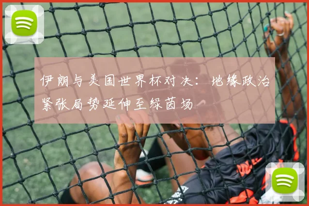 伊朗与美国世界杯对决：地缘政治紧张局势延伸至绿茵场