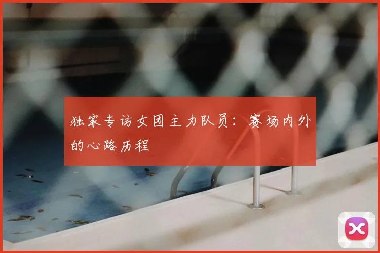 独家专访女团主力队员:赛场内外的心路历程