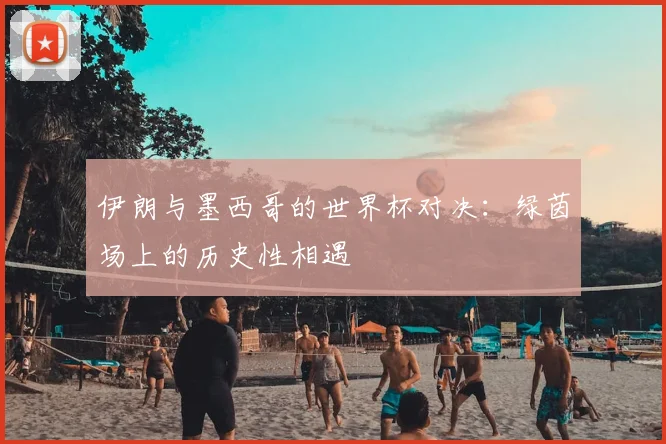 伊朗与墨西哥的世界杯对决:绿茵场上的历史性相遇