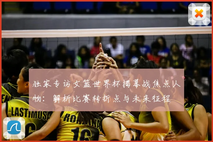 独家专访女篮世界杯揭幕战焦点人物：解析比赛转折点与未来征程
